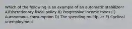 Which of the following is an example of an automatic stabilizer? A)Discretionary fiscal policy B) Progressive income taxes C) Autonomous consumption D) The spending multiplier E) Cyclical unemployment