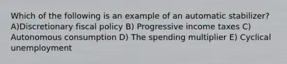 Which of the following is an example of an automatic stabilizer? A)Discretionary fiscal policy B) Progressive income taxes C) Autonomous consumption D) The spending multiplier E) Cyclical unemployment