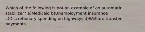 Which of the following is not an example of an automatic stabilizer? a)Medicaid b)Unemployment insurance c)Discretionary spending on highways d)Welfare transfer payments