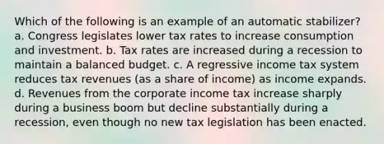 Which of the following is an example of an automatic stabilizer? a. Congress legislates lower tax rates to increase consumption and investment. b. Tax rates are increased during a recession to maintain a balanced budget. c. A regressive income tax system reduces tax revenues (as a share of income) as income expands. d. Revenues from the corporate income tax increase sharply during a business boom but decline substantially during a recession, even though no new tax legislation has been enacted.