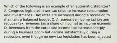 Which of the following is an example of an automatic stabilizer? A. Congress legislates lower tax rates to increase consumption and investment B. Tax rates are increased during a recession to maintain a balanced budget C. A regressive income tax system reduces tax revenues (as a share of income) as income expands D. Revenues from the corporate income tax increase sharply during a business boom but decline substantially during a recession, even though no new tax legislation has been enacted