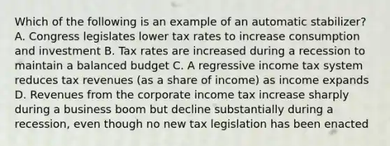 Which of the following is an example of an automatic stabilizer? A. Congress legislates lower tax rates to increase consumption and investment B. Tax rates are increased during a recession to maintain a balanced budget C. A regressive income tax system reduces tax revenues (as a share of income) as income expands D. Revenues from the corporate income tax increase sharply during a business boom but decline substantially during a recession, even though no new tax legislation has been enacted