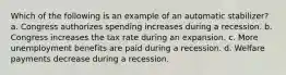 Which of the following is an example of an automatic stabilizer? a. Congress authorizes spending increases during a recession. b. Congress increases the tax rate during an expansion. c. More unemployment benefits are paid during a recession. d. Welfare payments decrease during a recession.