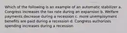 Which of the following is an example of an automatic stabilizer a. Congress increases the tax rate during an expansion b. Welfare payments decrease during a recession c. more unemployment benefits are paid during a recession d. Congress authorizes spending increases during a recession