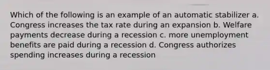 Which of the following is an example of an automatic stabilizer a. Congress increases the tax rate during an expansion b. Welfare payments decrease during a recession c. more unemployment benefits are paid during a recession d. Congress authorizes spending increases during a recession