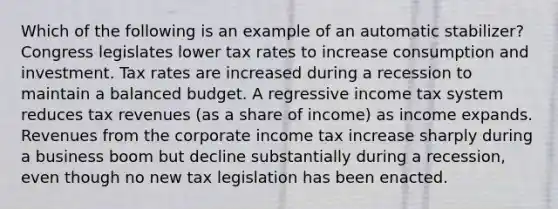 Which of the following is an example of an automatic stabilizer? Congress legislates lower tax rates to increase consumption and investment. Tax rates are increased during a recession to maintain a balanced budget. A regressive income tax system reduces tax revenues (as a share of income) as income expands. Revenues from the corporate income tax increase sharply during a business boom but decline substantially during a recession, even though no new tax legislation has been enacted.