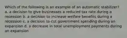 Which of the following is an example of an automatic stabilizer? a. a decision to give businesses a reduced tax rate during a recession b. a decision to increase welfare benefits during a recession c. a decision to cut government spending during an expansion d. a decrease in total unemployment payments during an expansion