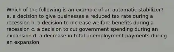 Which of the following is an example of an automatic stabilizer? a. a decision to give businesses a reduced tax rate during a recession b. a decision to increase welfare benefits during a recession c. a decision to cut government spending during an expansion d. a decrease in total unemployment payments during an expansion