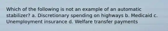 Which of the following is not an example of an automatic stabilizer? a. Discretionary spending on highways b. Medicaid c. Unemployment insurance d. Welfare transfer payments