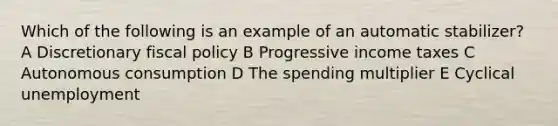 Which of the following is an example of an automatic stabilizer? A Discretionary <a href='https://www.questionai.com/knowledge/kPTgdbKdvz-fiscal-policy' class='anchor-knowledge'>fiscal policy</a> B Progressive income taxes C Autonomous consumption D The spending multiplier E Cyclical unemployment