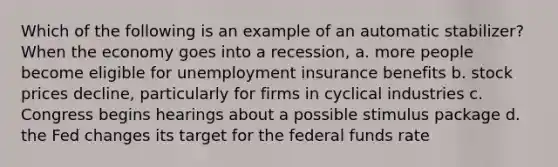 Which of the following is an example of an automatic stabilizer? When the economy goes into a recession, a. more people become eligible for unemployment insurance benefits b. stock prices decline, particularly for firms in cyclical industries c. Congress begins hearings about a possible stimulus package d. the Fed changes its target for the federal funds rate