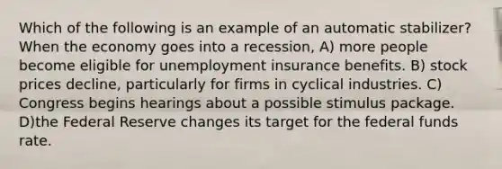 Which of the following is an example of an automatic stabilizer? When the economy goes into a recession, A) more people become eligible for unemployment insurance benefits. B) stock prices decline, particularly for firms in cyclical industries. C) Congress begins hearings about a possible stimulus package. D)the Federal Reserve changes its target for the federal funds rate.