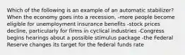 Which of the following is an example of an automatic stabilizer? When the economy goes into a recession, -more people become eligible for unemployment insurance benefits -stock prices decline, particularly for firms in cyclical industries -Congress begins hearings about a possible stimulus package -the Federal Reserve changes its target for the federal funds rate