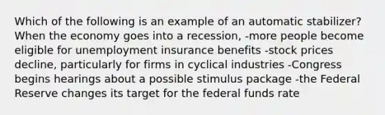 Which of the following is an example of an automatic stabilizer? When the economy goes into a recession, -more people become eligible for unemployment insurance benefits -stock prices decline, particularly for firms in cyclical industries -Congress begins hearings about a possible stimulus package -the Federal Reserve changes its target for the federal funds rate