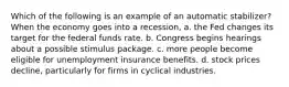 Which of the following is an example of an automatic stabilizer? When the economy goes into a recession, a. the Fed changes its target for the federal funds rate. b. Congress begins hearings about a possible stimulus package. c. more people become eligible for unemployment insurance benefits. d. stock prices decline, particularly for firms in cyclical industries.