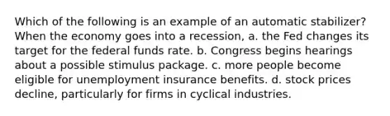 Which of the following is an example of an automatic stabilizer? When the economy goes into a recession, a. the Fed changes its target for the federal funds rate. b. Congress begins hearings about a possible stimulus package. c. more people become eligible for unemployment insurance benefits. d. stock prices decline, particularly for firms in cyclical industries.