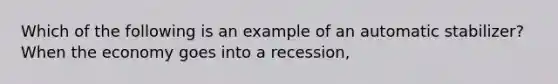 Which of the following is an example of an automatic stabilizer? When the economy goes into a recession,