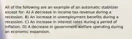 All of the following are an example of an automatic stabilizer except for: A) A decrease in income tax revenue during a recession. B) An increase in unemployment benefits during a recession. C) An increase in interest rates during a period of inflation. D) A decrease in government welfare spending during an economic expansion.