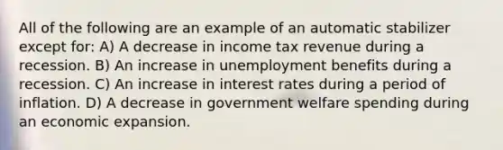 All of the following are an example of an automatic stabilizer except for: A) A decrease in income tax revenue during a recession. B) An increase in unemployment benefits during a recession. C) An increase in interest rates during a period of inflation. D) A decrease in government welfare spending during an economic expansion.