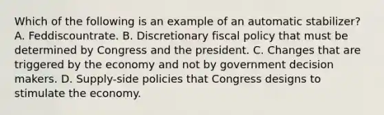 Which of the following is an example of an automatic stabilizer? A. Feddiscountrate. B. Discretionary fiscal policy that must be determined by Congress and the president. C. Changes that are triggered by the economy and not by government decision makers. D. Supply-side policies that Congress designs to stimulate the economy.