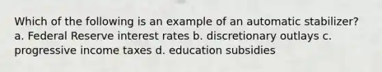 Which of the following is an example of an automatic stabilizer? a. Federal Reserve interest rates b. discretionary outlays c. progressive income taxes d. education subsidies