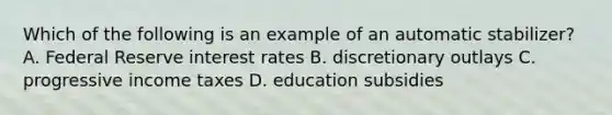 Which of the following is an example of an automatic stabilizer? A. Federal Reserve interest rates B. discretionary outlays C. progressive income taxes D. education subsidies