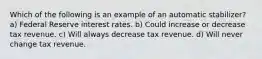 Which of the following is an example of an automatic stabilizer? a) Federal Reserve interest rates. b) Could increase or decrease tax revenue. c) Will always decrease tax revenue. d) Will never change tax revenue.