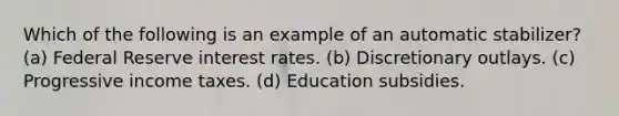 Which of the following is an example of an automatic stabilizer? (a) Federal Reserve interest rates. (b) Discretionary outlays. (c) Progressive income taxes. (d) Education subsidies.