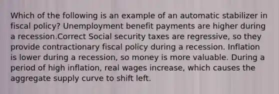 Which of the following is an example of an automatic stabilizer in fiscal policy? Unemployment benefit payments are higher during a recession.Correct Social security taxes are regressive, so they provide contractionary fiscal policy during a recession. Inflation is lower during a recession, so money is more valuable. During a period of high inflation, real wages increase, which causes the aggregate supply curve to shift left.