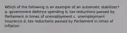 Which of the following is an example of an automatic stabilizer? a. government defence spending b. tax reductions passed by Parliament in times of unemployment c. unemployment insurance d. tax reductions passed by Parliament in times of inflation