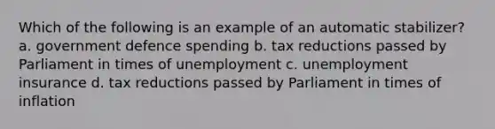 Which of the following is an example of an automatic stabilizer? a. government defence spending b. tax reductions passed by Parliament in times of unemployment c. unemployment insurance d. tax reductions passed by Parliament in times of inflation