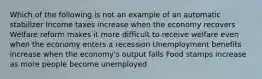 Which of the following is not an example of an automatic stabilizer Income taxes increase when the economy recovers Welfare reform makes it more difficult to receive welfare even when the economy enters a recession Unemployment benefits increase when the economy's output falls Food stamps increase as more people become unemployed