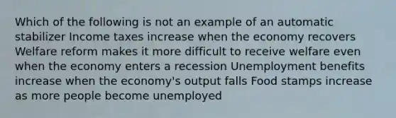 Which of the following is not an example of an automatic stabilizer Income taxes increase when the economy recovers Welfare reform makes it more difficult to receive welfare even when the economy enters a recession Unemployment benefits increase when the economy's output falls Food stamps increase as more people become unemployed