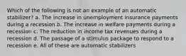 Which of the following is not an example of an automatic stabilizer? a. The increase in unemployment insurance payments during a recession b. The increase in welfare payments during a recession c. The reduction in income tax revenues during a recession d. The passage of a stimulus package to respond to a recession e. All of these are automatic stabilizers