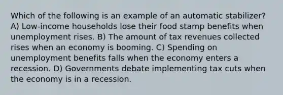 Which of the following is an example of an automatic stabilizer? A) Low-income households lose their food stamp benefits when unemployment rises. B) The amount of tax revenues collected rises when an economy is booming. C) Spending on unemployment benefits falls when the economy enters a recession. D) Governments debate implementing tax cuts when the economy is in a recession.