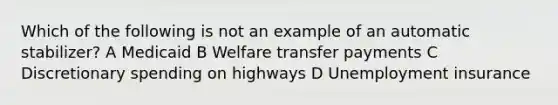 Which of the following is not an example of an automatic stabilizer? A Medicaid B Welfare transfer payments C Discretionary spending on highways D Unemployment insurance