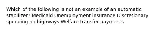 Which of the following is not an example of an automatic stabilizer? Medicaid Unemployment insurance Discretionary spending on highways Welfare transfer payments