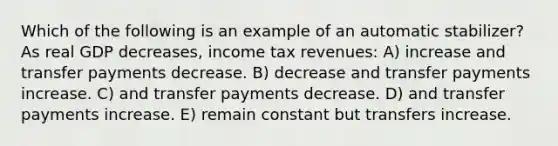 Which of the following is an example of an automatic stabilizer? As real GDP decreases, income tax revenues: A) increase and transfer payments decrease. B) decrease and transfer payments increase. C) and transfer payments decrease. D) and transfer payments increase. E) remain constant but transfers increase.