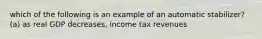 which of the following is an example of an automatic stabilizer? (a) as real GDP decreases, income tax revenues