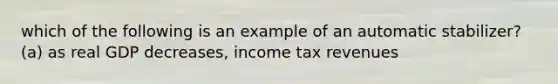 which of the following is an example of an automatic stabilizer? (a) as real GDP decreases, income tax revenues