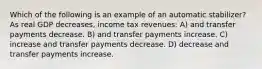 Which of the following is an example of an automatic stabilizer? As real GDP decreases, income tax revenues: A) and transfer payments decrease. B) and transfer payments increase. C) increase and transfer payments decrease. D) decrease and transfer payments increase.