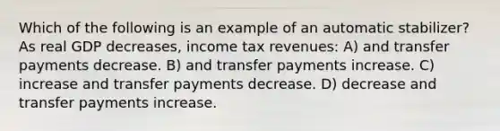 Which of the following is an example of an automatic stabilizer? As real GDP decreases, income tax revenues: A) and transfer payments decrease. B) and transfer payments increase. C) increase and transfer payments decrease. D) decrease and transfer payments increase.