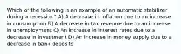 Which of the following is an example of an automatic stabilizer during a recession? A) A decrease in inflation due to an increase in consumption B) A decrease in tax revenue due to an increase in unemployment C) An increase in interest rates due to a decrease in investment D) An increase in money supply due to a decrease in bank deposits