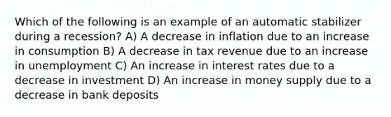 Which of the following is an example of an automatic stabilizer during a recession? A) A decrease in inflation due to an increase in consumption B) A decrease in tax revenue due to an increase in unemployment C) An increase in interest rates due to a decrease in investment D) An increase in money supply due to a decrease in bank deposits