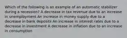 Which of the following is an example of an automatic stabilizer during a recession? A decrease in tax revenue due to an increase in unemployment An increase in money supply due to a decrease in bank deposits An increase in interest rates due to a decrease in investment A decrease in inflation due to an increase in consumption