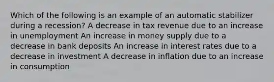 Which of the following is an example of an automatic stabilizer during a recession? A decrease in tax revenue due to an increase in unemployment An increase in money supply due to a decrease in bank deposits An increase in interest rates due to a decrease in investment A decrease in inflation due to an increase in consumption