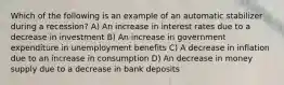 Which of the following is an example of an automatic stabilizer during a recession? A) An increase in interest rates due to a decrease in investment B) An increase in government expenditure in unemployment benefits C) A decrease in inflation due to an increase in consumption D) An decrease in money supply due to a decrease in bank deposits