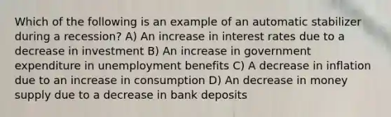 Which of the following is an example of an automatic stabilizer during a recession? A) An increase in interest rates due to a decrease in investment B) An increase in government expenditure in unemployment benefits C) A decrease in inflation due to an increase in consumption D) An decrease in money supply due to a decrease in bank deposits