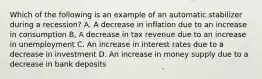 Which of the following is an example of an automatic stabilizer during a recession? A. A decrease in inflation due to an increase in consumption B, A decrease in tax revenue due to an increase in unemployment C. An increase in interest rates due to a decrease in investment D. An increase in money supply due to a decrease in bank deposits