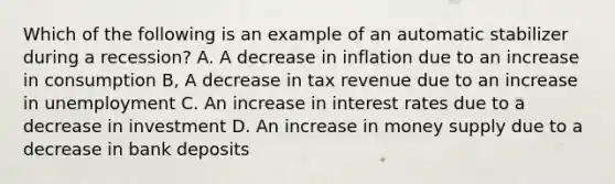 Which of the following is an example of an automatic stabilizer during a recession? A. A decrease in inflation due to an increase in consumption B, A decrease in tax revenue due to an increase in unemployment C. An increase in interest rates due to a decrease in investment D. An increase in money supply due to a decrease in bank deposits